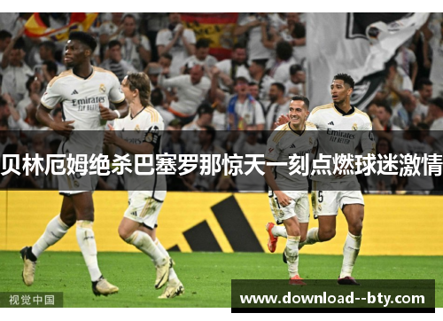 贝林厄姆绝杀巴塞罗那惊天一刻点燃球迷激情 贝林厄姆绝杀巴塞罗那惊天一刻点燃球迷激情