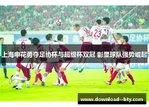 上海申花勇夺足协杯与超级杯双冠 彰显球队强势崛起