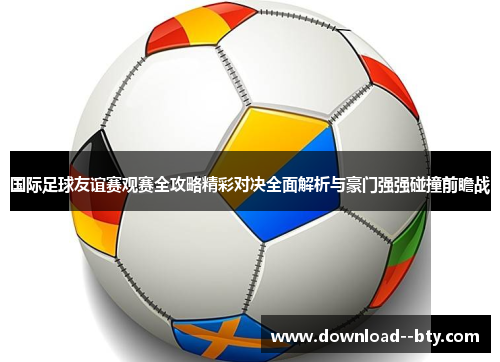 国际足球友谊赛观赛全攻略精彩对决全面解析与豪门强强碰撞前瞻战