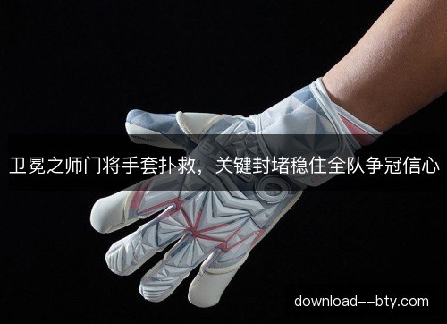 卫冕之师门将手套扑救，关键封堵稳住全队争冠信心