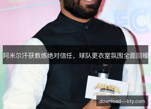 阿米尔汗获教练绝对信任，球队更衣室氛围全面回暖
